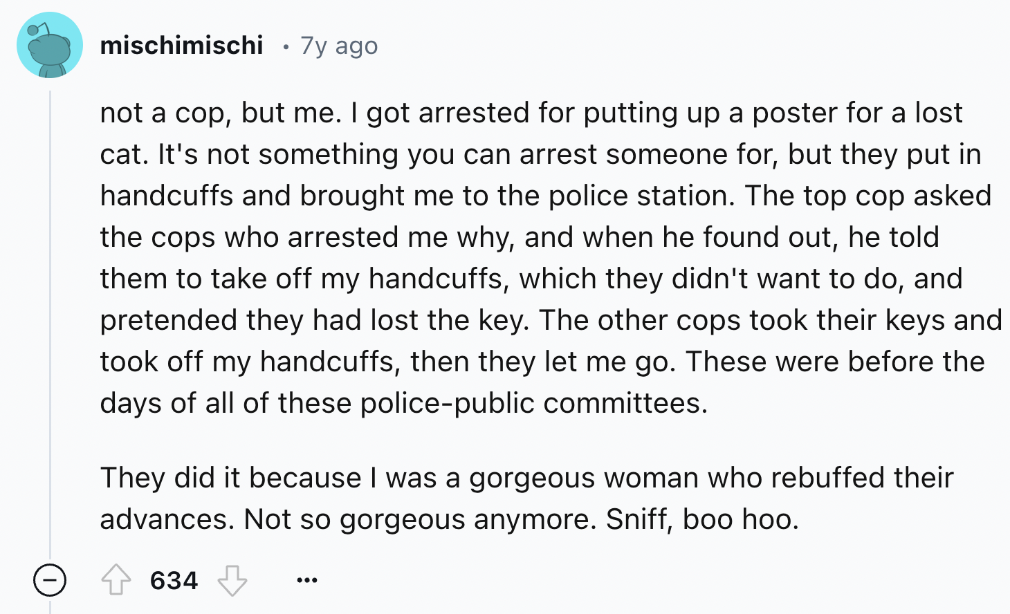 screenshot - mischimischi 7y ago . not a cop, but me. I got arrested for putting up a poster for a lost cat. It's not something you can arrest someone for, but they put in handcuffs and brought me to the police station. The top cop asked the cops who arre